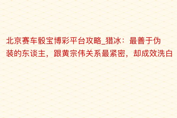 北京赛车骰宝博彩平台攻略_猎冰：最善于伪装的东谈主，跟黄宗伟关系最紧密，却成效洗白