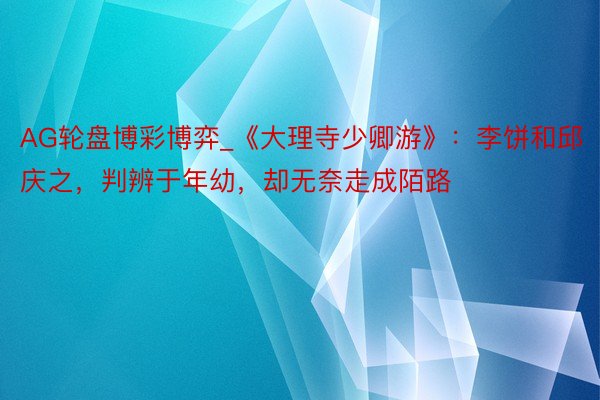 AG轮盘博彩博弈_《大理寺少卿游》：李饼和邱庆之，判辨于年幼，却无奈走成陌路