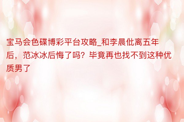 宝马会色碟博彩平台攻略_和李晨仳离五年后，范冰冰后悔了吗？毕竟再也找不到这种优质男了