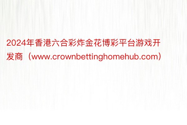 2024年香港六合彩炸金花博彩平台游戏开发商（www.crownbettinghomehub.com）