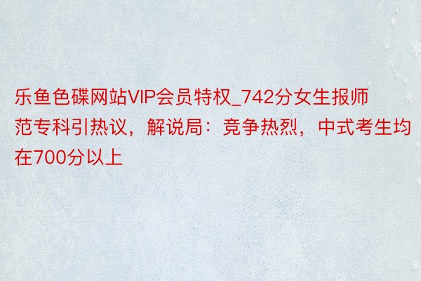 乐鱼色碟网站VIP会员特权_742分女生报师范专科引热议，解说局：竞争热烈，中式考生均在700分以上