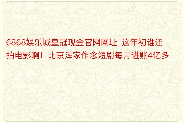 6868娱乐城皇冠现金官网网址_这年初谁还拍电影啊！北京浑家作念短剧每月进账4亿多