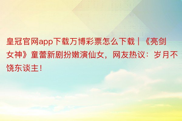 皇冠官网app下载万博彩票怎么下载 | 《亮剑女神》童蕾新剧扮嫩演仙女，网友热议：岁月不饶东谈主！