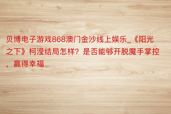 贝博电子游戏868澳门金沙线上娱乐_《阳光之下》柯滢结局怎样？是否能够开脱魔手掌控，赢得幸福