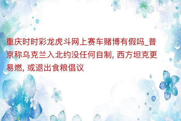 重庆时时彩龙虎斗网上赛车赌博有假吗_普京称乌克兰入北约没任何自制， 西方坦克更易燃， 或退出食粮倡议