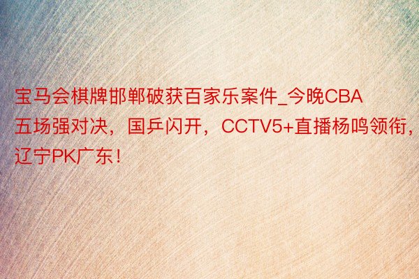 宝马会棋牌邯郸破获百家乐案件_今晚CBA五场强对决，国乒闪开，CCTV5+直播杨鸣领衔，辽宁PK广东！