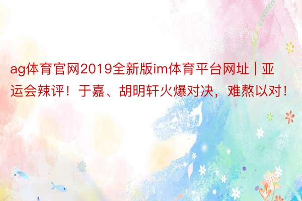 ag体育官网2019全新版im体育平台网址 | 亚运会辣评！于嘉、胡明轩火爆对决，难熬以对！