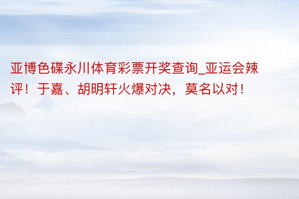 亚博色碟永川体育彩票开奖查询_亚运会辣评！于嘉、胡明轩火爆对决，莫名以对！