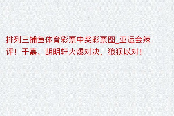 排列三捕鱼体育彩票中奖彩票图_亚运会辣评！于嘉、胡明轩火爆对决，狼狈以对！