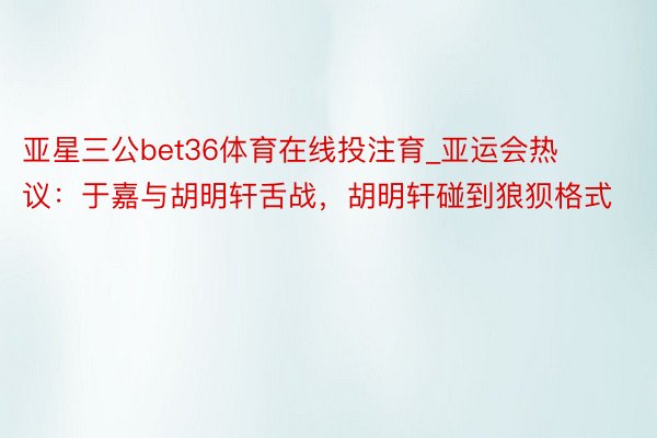 亚星三公bet36体育在线投注育_亚运会热议：于嘉与胡明轩舌战，胡明轩碰到狼狈格式