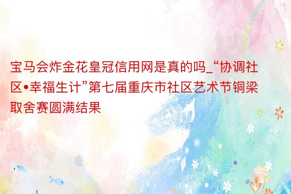 宝马会炸金花皇冠信用网是真的吗_“协调社区•幸福生计”第七届重庆市社区艺术节铜梁取舍赛圆满结果