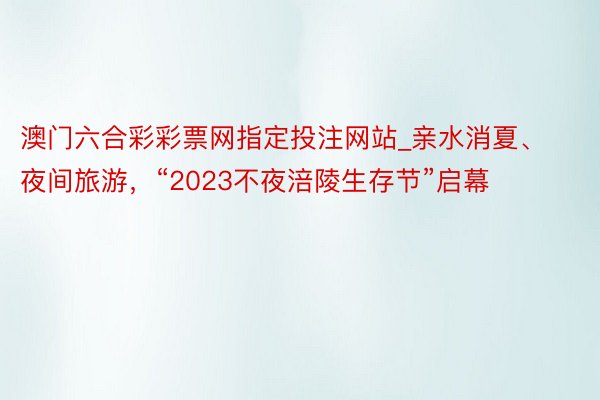 澳门六合彩彩票网指定投注网站_亲水消夏、夜间旅游，“2023不夜涪陵生存节”启幕