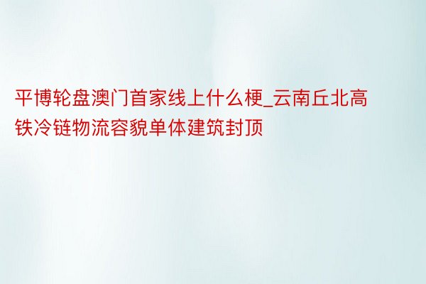 平博轮盘澳门首家线上什么梗_云南丘北高铁冷链物流容貌单体建筑封顶