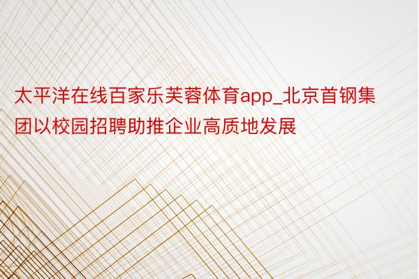 太平洋在线百家乐芙蓉体育app_北京首钢集团以校园招聘助推企业高质地发展