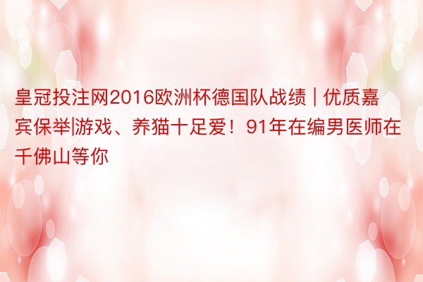 皇冠投注网2016欧洲杯德国队战绩 | 优质嘉宾保举|游戏、养猫十足爱！91年在编男医师在千佛山等你