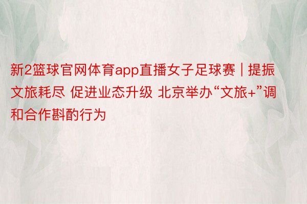 新2篮球官网体育app直播女子足球赛 | 提振文旅耗尽 促进业态升级 北京举办“文旅+”调和合作斟酌行为