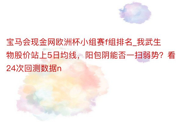 宝马会现金网欧洲杯小组赛f组排名_我武生物股价站上5日均线，阳包阴能否一扫弱势？看24次回测数据n