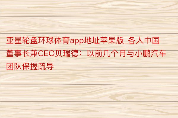 亚星轮盘环球体育app地址苹果版_各人中国董事长兼CEO贝瑞德：以前几个月与小鹏汽车团队保握疏导