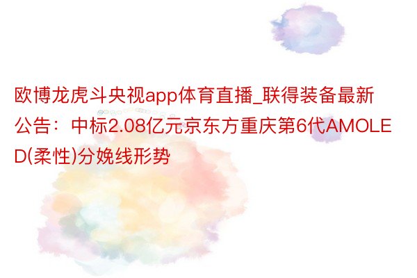 欧博龙虎斗央视app体育直播_联得装备最新公告：中标2.08亿元京东方重庆第6代AMOLED(柔性)分娩线形势