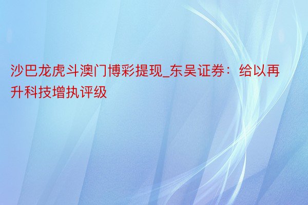 沙巴龙虎斗澳门博彩提现_东吴证券：给以再升科技增执评级