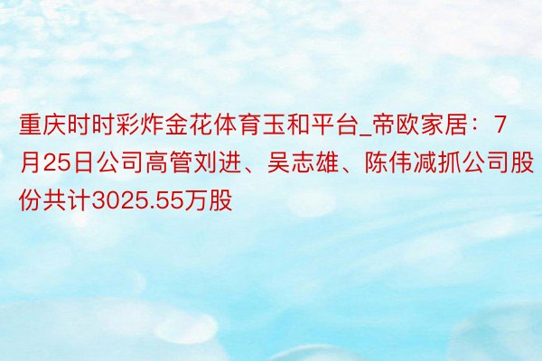 重庆时时彩炸金花体育玉和平台_帝欧家居：7月25日公司高管刘进、吴志雄、陈伟减抓公司股份共计3025.55万股