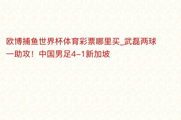 欧博捕鱼世界杯体育彩票哪里买_武磊两球一助攻！中国男足4-1新加坡