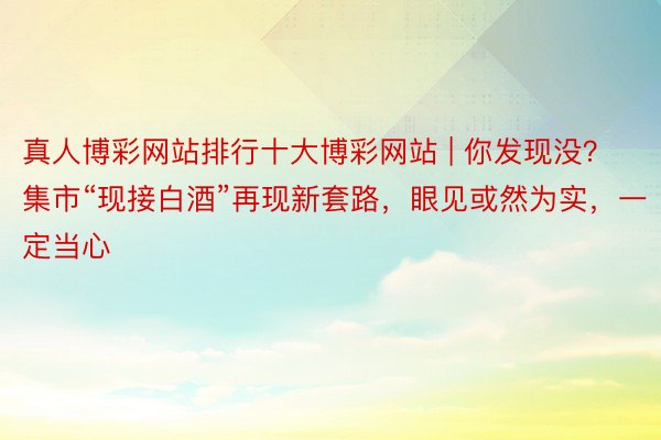 真人博彩网站排行十大博彩网站 | 你发现没？集市“现接白酒”再现新套路，眼见或然为实，一定当心