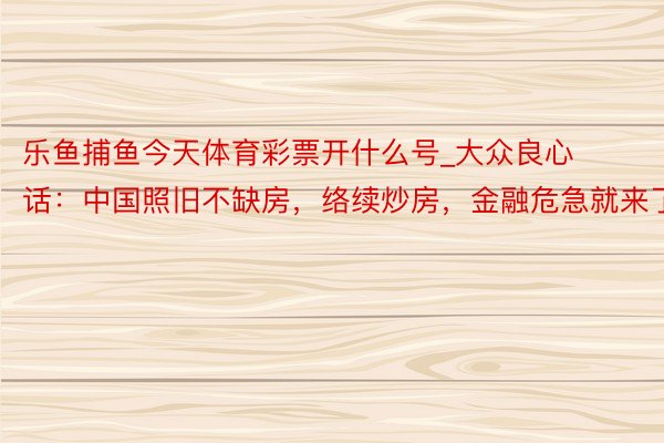 乐鱼捕鱼今天体育彩票开什么号_大众良心话：中国照旧不缺房，络续炒房，金融危急就来了