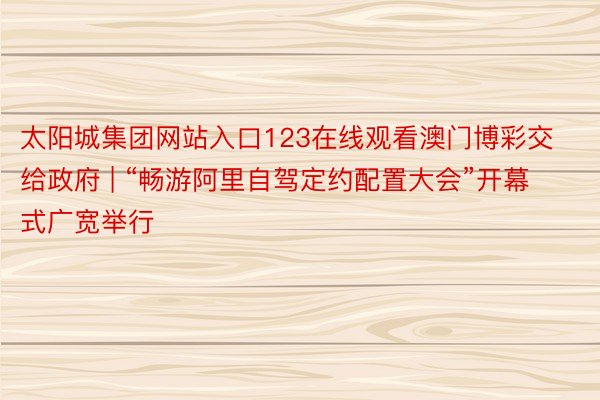 太阳城集团网站入口123在线观看澳门博彩交给政府 | “畅游阿里自驾定约配置大会”开幕式广宽举行