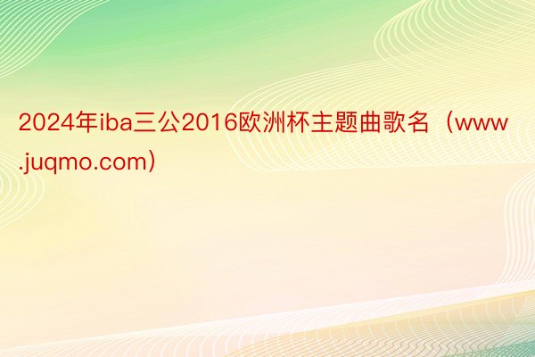 2024年iba三公2016欧洲杯主题曲歌名（www.juqmo.com）