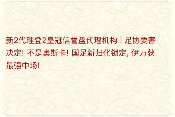 新2代理登2皇冠信誉盘代理机构 | 足协要害决定! 不是奥斯卡! 国足新归化锁定， 伊万获最强中场!