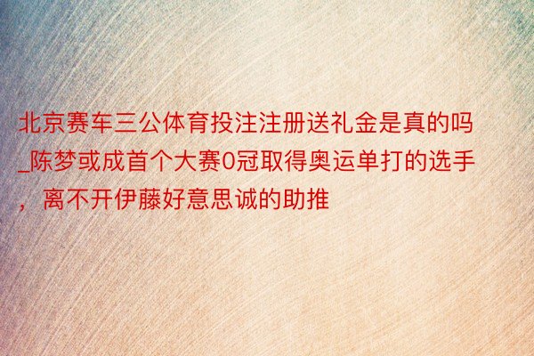 北京赛车三公体育投注注册送礼金是真的吗_陈梦或成首个大赛0冠取得奥运单打的选手，离不开伊藤好意思诚的助推