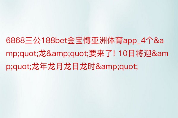 6868三公188bet金宝慱亚洲体育app_4个&quot;龙&quot;要来了! 10日将迎&quot;龙年龙月龙日龙时&quot;