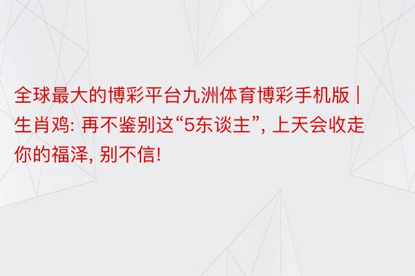 全球最大的博彩平台九洲体育博彩手机版 | 生肖鸡: 再不鉴别这“5东谈主”, 上天会收走你的福泽, 别不信!