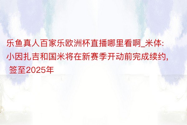 乐鱼真人百家乐欧洲杯直播哪里看啊_米体: 小因扎吉和国米将在新赛季开动前完成续约, 签至2025年