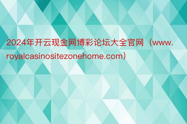 2024年开云现金网博彩论坛大全官网（www.royalcasinositezonehome.com）