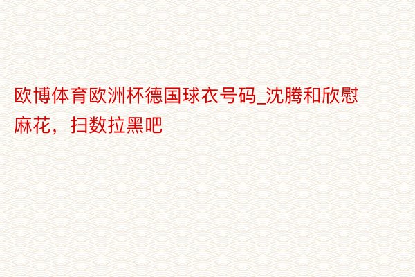 欧博体育欧洲杯德国球衣号码_沈腾和欣慰麻花，扫数拉黑吧