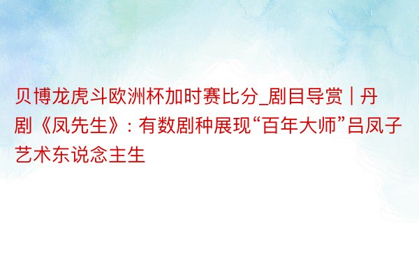 贝博龙虎斗欧洲杯加时赛比分_剧目导赏 | 丹剧《凤先生》: 有数剧种展现“百年大师”吕凤子艺术东说念主生