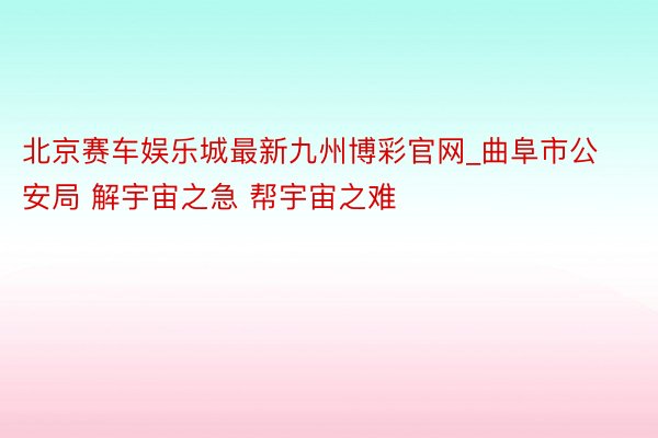 北京赛车娱乐城最新九州博彩官网_曲阜市公安局 解宇宙之急 帮宇宙之难 ​