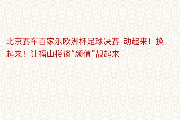 北京赛车百家乐欧洲杯足球决赛_动起来！换起来！让福山楼谈“颜值”靓起来