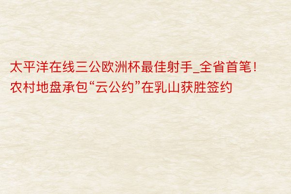 太平洋在线三公欧洲杯最佳射手_全省首笔！农村地盘承包“云公约”在乳山获胜签约