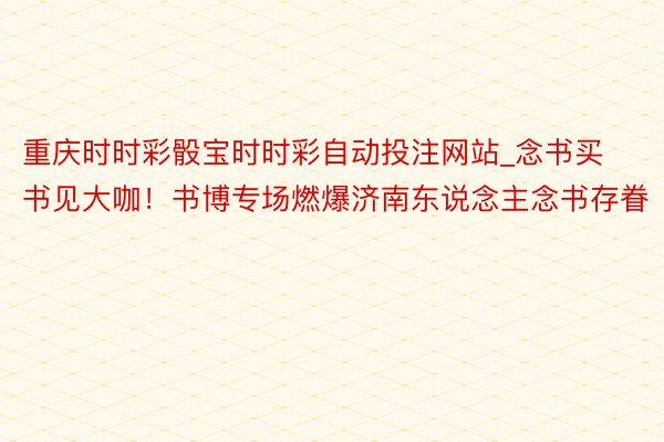 重庆时时彩骰宝时时彩自动投注网站_念书买书见大咖！书博专场燃爆济南东说念主念书存眷