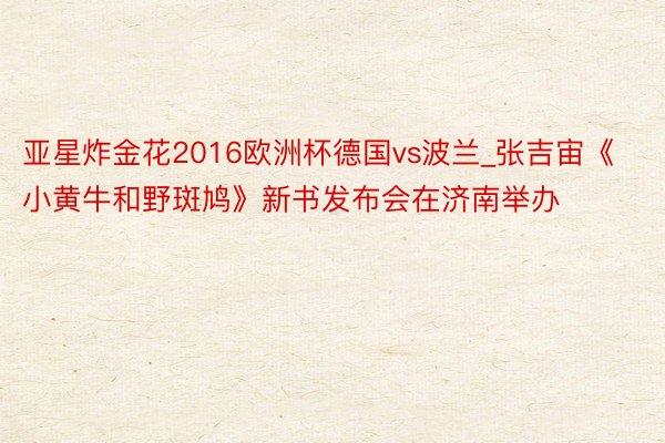 亚星炸金花2016欧洲杯德国vs波兰_张吉宙《小黄牛和野斑鸠》新书发布会在济南举办