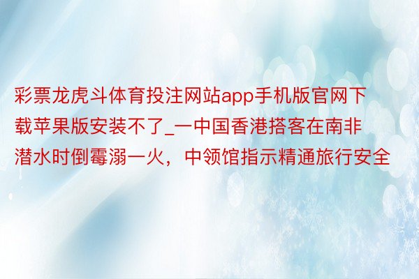 彩票龙虎斗体育投注网站app手机版官网下载苹果版安装不了_一中国香港搭客在南非潜水时倒霉溺一火，中领馆指示精通旅行安全