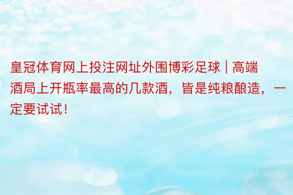 皇冠体育网上投注网址外围博彩足球 | 高端酒局上开瓶率最高的几款酒，皆是纯粮酿造，一定要试试！