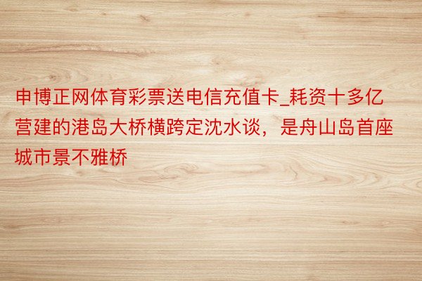 申博正网体育彩票送电信充值卡_耗资十多亿营建的港岛大桥横跨定沈水谈，是舟山岛首座城市景不雅桥