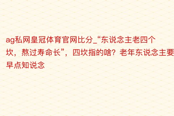 ag私网皇冠体育官网比分_“东说念主老四个坎，熬过寿命长”，四坎指的啥？老年东说念主要早点知说念