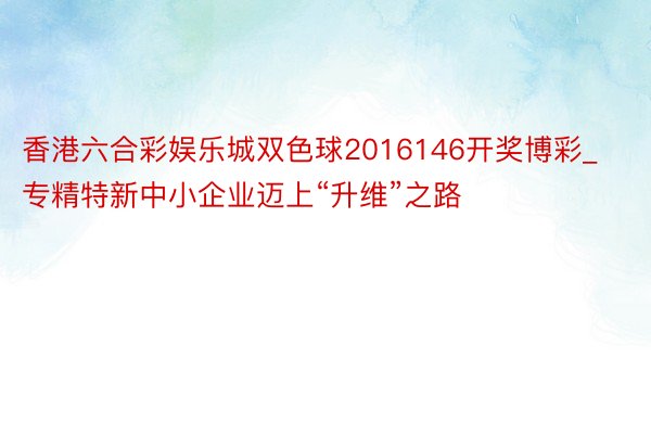 香港六合彩娱乐城双色球2016146开奖博彩_专精特新中小企业迈上“升维”之路