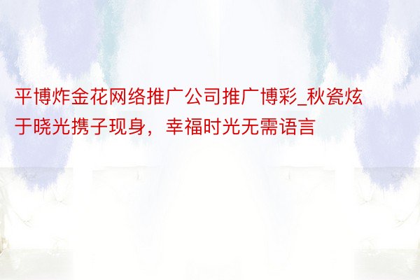 平博炸金花网络推广公司推广博彩_秋瓷炫于晓光携子现身，幸福时光无需语言