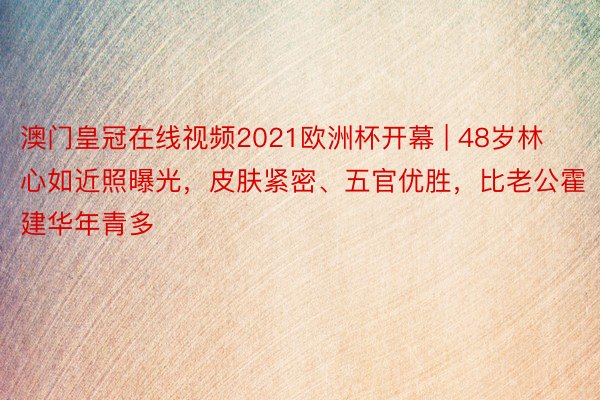 澳门皇冠在线视频2021欧洲杯开幕 | 48岁林心如近照曝光，皮肤紧密、五官优胜，比老公霍建华年青多